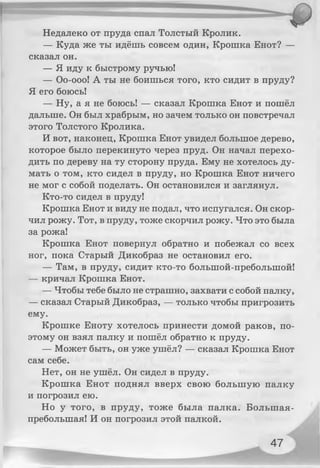 Недалеко от пруда спал Толстый Кролик.
— Куда же ты идёшь совсем один, Крошка Енот? —
сказал он.
— Я иду к быстрому ручью!
— Оо-ооо! А ты не боишься того, кто сидит в пруду?
Я его боюсь!
— Ну, а я не боюсь! — сказал Крошка Енот и пошёл
дальше. Он был храбрым, но зачем только он повстречал
этого Толстого Кролика.
И вот, наконец, Крошка Енот увидел большое дерево,
которое было перекинуто через пруд. Он начал перехо­
дить по дереву на ту сторону пруда. Ему не хотелось ду­
мать о том, кто сидел в пруду, но Крошка Енот ничего
не мог с собой поделать. Он остановился и заглянул.
Кто-то сидел в пруду!
Крошка Енот и виду не подал, что испугался. Он скор­
чил рожу. Тот, в пруду, тоже скорчил рожу. Что это была
за рожа!
Крошка Енот повернул обратно и побежал со всех
ног, пока Старый Дикобраз не остановил его.
— Там, в пруду, сидит кто-то болыпой-преболыпой!
— кричал Крошка Енот.
— Чтобы тебе было не страшно, захвати с собой палку,
— сказал Старый Дикобраз, — только чтобы пригрозить
ему.
Крошке Еноту хотелось принести домой раков, по­
этому он взял палку и пошёл обратно к пруду.
— Может быть, он уже ушёл? — сказал Крошка Енот
сам себе.
Нет, он не ушёл. Он сидел в пруду.
Крошка Енот поднял вверх свою большую палку
и погрозил ею.
Но у того, в пруду, тоже была палка. Болыпая-
преболыная! И он погрозил этой палкой.
47
 