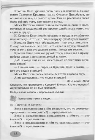 Крошка Енот уронил свою палку и побежал. Бежал
мимо Толстого Кролика, мимо Старого Дикобраза, не
останавливаясь, до самого дома. Там он рассказал своей
маме всё про того, кто сидит в пруду.
Мама Енотиха внимательно выслушала сына и посо­
ветовала в следующий раз просто улыбнуться тому, кто
сидит в пруду.
И Крошка Енот пошёл обратно к пруду и улыбнулся
незнакомцу. И тот, кто сидел в пруду, улыбнулся в ответ!
Крошка Енот так обрадовался, что стал хохотать.
И ему показалось, что тот, кто сидел в пруду, хохочет,
точь-в-точь как это делают еноты, когда им весело.
Крошка Енот помахал рукой тому, кто сидел в пруду,
набрал раков и помчался домой к маме.
Да! Никогда ещё ни он, ни его мама не ели таких вкус­
ных раков!
— Скажи мне, — спросил Крошка Енот у мамы, —
кто это сидит в пруду?
Мама Енотиха рассмеялась. А потом сказала ему.
А вы догадались, кто сидел в пруду?
По Лилиан Муур
Объясни, что произошло с Крошкой Енотом. Кто его испугал?
Действительно ли он был храбрым?
Найди слова автора и персонажей сказки.
Прочитайте текст в лицах.
85. Прочитай и дополни.
Если в предложении о чём-то просят, что-то советуют,
предлагают — это {какое?) ... предложение.
Если в предложении спрашивают о чём-то — это
(какое?) ... предложение.
Если в предложении о чём-то рассказывают — это
(какое?) ... предложение.
 