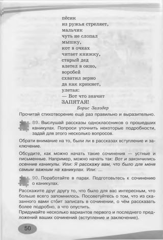 песик
из ружья стреляет,
мальчик
чуть не слопал
мышку,
кот в очках
читает книжку,
старый дед
влетел в окно,
воробей
схватил зерно
да как крикнет,
улетая:
— Вот что значит
ЗАПЯТАЯ!
Борис Заходер
Прочитай стихотворение ещё раз правильно и выразительно.
*
89. Выслушай рассказы одноклассников о прошедших
каникулах. Попроси уточнить некоторые подробности,
задай для этого несколько вопросов.
Обрати внимание на то, были ли в рассказах вступление и за­
ключение.
Обсудите, как можно начать такие сочинения — устные и
письменные. Например, можно начать так: Вот и закончились
осенние каникулы. Или: Я расскажу вам, что было для меня
самым важным на каникулах. Или: ...
*
90. Поработайте в парах. Подготовьтесь к сочинению
о каникулах.
Расскажите друг другу то, что было для вас интересным, что
больше всего запомнилось. Посоветуйтесь о том, что из ска­
занного вами стоит записать в сочинении, о чём рассказать
более подробно, а что опустить.
Придумайте несколько вариантов первого и последнего пред­
ложений ваших сочинений (вступление и заключение).
 