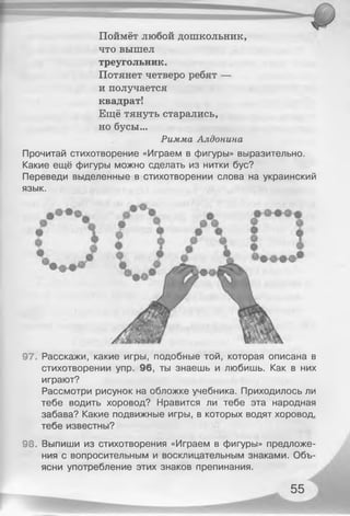 Поймёт любой дошкольник,
что вышел
треугольник.
Потянет четверо ребят —
и получается
квадрат!
Ещё тянуть старались,
но бусы...
Римма Алдонина
Прочитай стихотворение «Играем в фигуры» выразительно.
Какие ещё фигуры можно сделать из нитки бус?
Переведи выделенные в стихотворении слова на украинский
язык.
97. Расскажи, какие игры, подобные той, которая описана в
стихотворении упр. 96, ты знаешь и любишь. Как в них
играют?
Рассмотри рисунок на обложке учебника. Приходилось ли
тебе водить хоровод? Нравится ли тебе эта народная
забава? Какие подвижные игры, в которых водят хоровод,
тебе известны?
98. Выпиши из стихотворения «Играем в фигуры» предложе­
ния с вопросительным и восклицательным знаками. Объ­
ясни употребление этих знаков препинания.
55
 
