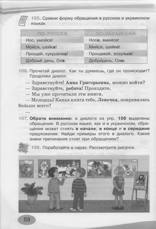 105. Сравни форму обращения в русском и украинском
языках.
ПО-РУССКИ ПО-УКРАЙНСКИ
Нос, умойся! Носе, вмийся!
Мойся, шейка! Мийся, шийко!
Прощай, кукушечка! Прощавай, зозулько!
Добрый день, Оля. Добридень, Олю.
106. Прочитай диалог. Как ты думаешь, где он происходит?
Продолжи диалог.
— Здравствуйте! Анна Григорьевна, можно войти?
— Здравствуйте, ребята! Проходите.
— Мы уже прочитали эти книги.
— Молодцы! Какая книга тебе, Леночка, понравилась
больше всего?
107, Обрати внимание: в диалоге из упр. 106 выделены
обращения. В русском языке, как и в украинском, обра­
щение может стоять в начале, в конце и в середине
предложения. Найди примеры этого в диалоге. Какие
знаки препинания стоят при обращениях?
Ю 8. Поработайте в парах. Рассмотрите рисунок.
 