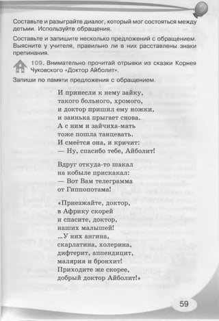 Составьте и разыграйте диалог, который мог состояться между
детьми. Используйте обращения.
Составьте и запишите несколько предложений с обращением.
Выясните у учителя, правильно ли в них расставлены знаки
препинания.
109. Внимательно прочитай отрывки из сказки Корнея
Чуковского «Доктор Айболит».
Запиши по памяти предложения с обращением.
И принесли к нему зайку,
такого больного, хромого,
и доктор пришил ему ножки,
и заинька прыгает снова.
А с ним и зайчиха-мать
тоже пошла танцевать.
И смеётся она, и кричит:
— Ну, спасибо тебе, Айболит!
Вдруг откуда-то шакал
на кобыле прискакал:
— Вот Вам телеграмма
от Гиппопотама!
«Приезжайте, доктор,
в Африку скорей
и спасите, доктор,
наших малышей!
...У них ангина,
скарлатина, холерина,
дифтерит, аппендицит,
малярия и бронхит!
Приходите же скорее,
добрый доктор Айболит!»
 