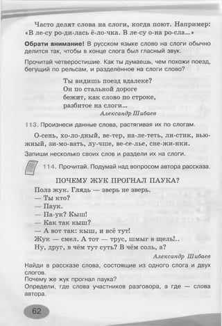 Часто делят слова на слоги, когда поют. Например:
«В ле-су ро-ди-лась ё-ло-чка. В ле-су о-на ро-сла...»
Обрати внимание! В русском языке слово на слоги обычно
делится так, чтобы в конце слога был гласный звук.
Прочитай четверостишие. Как ты думаешь, чем похожи поезд,
бегущий по рельсам, и разделённое на слоги слово?
Ты видишь поезд вдалеке?
Он по стальной дороге
бежит, как слово по строке,
разбитое на слоги...
Александр Шибаев
113. Произнеси данные слова, растягивая их по слогам.
О-сень, хо-ло-дный, ве-тер, на-ле-теть, ли-стик, вью­
жный, зи-мо-вать, лу-чше, ве-се-лье, сне-жи-нки.
Запиши несколько своих слов и раздели их на слоги.
114. Прочитай. Подумай над вопросом автора рассказа.
ПОЧЕМУ ЖУК ПРОГНАЛ ПАУКА?
Полз жук. Глядь — зверь не зверь.
— Ты кто?
— Паук.
— Па-ук? Кыш!
— Как так кыш?
— А вот так: кыш, и всё тут!
Жук — смел. А тот — трус, шмыг в щель!..
Ну, друг, в чём тут суть? В чём соль, а?
Александр Шибаев
Найди в рассказе слова, состоящие из одного слога и двух
слогов.
Почему же жук прогнал паука?
Определи, где слова участников разговора, а где — слова
автора.
62
 