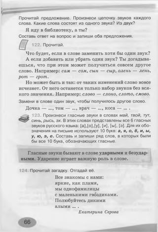 Прочитай предложение. Произнеси цепочку звуков каждого
слова. Какие слова состоят из одного звука? Из двух?
Я иду в библиотеку, а ты?
Составь ответ на вопрос и запиши оба предложения.
122. Прочитай.
Что будет, если в слове заменить хотя бы один звук?
А если добавить или убрать один звук? Ты догадыва­
ешься, что при этом может получиться совсем другое
слово. Например: сам — сом, сын — сыр, олень — лень,
рот — грот.
Но может быть и так: от таких изменений слово вовсе
исчезнет. От него останется только набор звуков без вся­
кого значения. Например: слово — слоно, слото, смово.
Замени в слове один звук, чтобы получилось другое слово.
Д очка — ..., том — ..., врач — ..., коса — ... .
123. Произнеси гласные звуки в словах май, твой, тут,
синь, рысь, эх. В этих словах представлены все 6 гласных
звуков русского языка: [а],[о],[у], [и], [ы], [э]. Для их обо­
значения на письме используют 10 букв: а, я, о, ё, и, ы,
у, ю, э, е. Составь и запиши ряд слов, в которых были
бы все 10 букв, обозначающих гласные.
Гласные звуки бывают в слове ударными и безудар­
ными. Ударение играет важную роль в слове.
124. Прочитай загадку. Отгадай её.
Все знакомы с нами:
яркие, как пламя,
мы однофамилицы
с маленькими гвоздиками.
Полюбуйтесь дикими
алыми ... .
Екатерина Серова
 