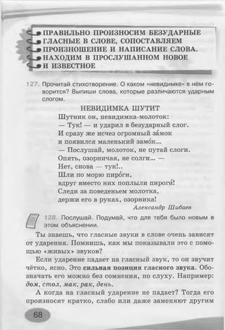 ПРАВИЛЬНО ПРОИЗНОСИМ БЕЗУДАРНЫЕ
ГЛАСНЫЕ В СЛОВЕ, СОПОСТАВЛЯЕМ
ПРОИЗНОШЕНИЕ И НАПИСАНИЕ СЛОВА.
НАХОДИМ В ПРОСЛУШАННОМ НОВОЕ
И ИЗВЕСТНОЕ
.................................................... » '— НИмчи............. 1М 111Ш М Ш Ш Н И Н И И И И И И И И И 1 '
127. Прочитай стихотворение. О каком «невидимке» в нём го­
ворится? Выпиши слова, которые различаются ударным
слогом.
НЕВИДИМКА ШУТИТ
Шутник он, невидимка-молоток:
— Тук! — и ударил в безударный слог.
И сразу же исчез огромный замок
и появился маленький замок...
— Послушай, молоток, не путай слоги.
Опять, озорничая, не солги... —
Нет, снова — тук!..
Шли по морю пироги,
вдруг вместо них поплыли пироги!
Следи за поведеньем молотка,
держи его в руках, озорника!
Александр Шибаев
128. Послушай. Подумай, что для тебя было новым в
этом объяснении.
Ты знаешь, что гласные звуки в слове очень зависят
от ударения. Помнишь, как мы показывали это с помо­
щью «живых» звуков?
Если ударение падает на гласный звук, то он звучит
чётко, ясно. Это сильная позиция гласного звука. Обо­
значать его можно без сомнения, по слуху. Например:
дом, стол, мак, рак, день.
А когда на гласный ударение не падает? Тогда его
произносят кратко, слабо или даже заменяют другим
68 ____
 