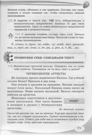 Запиши слова, обозначь в них ударение. Составь три пред­
ложения с этими словами так, чтобы получилось связное
высказывание.
132, В задании и тексте упр. 128 есть побудительные и
вопросительные предложения. Выпиши по два таких
предложения. Одно из повествовательных предложений
переделай в вопросительное.
133. С данными словами составь пары слов. Запиши
их, вставляя пропущенные буквы. Прочитай слова по пра­
вилам произношения.
Р..ссказ, в..прос, сп..сибо, лу..ший, интересный,
вид..л, грус..но, П О Ш ..Л , вч..ра, д..рев..я, т..бе, ..му.
ПРОВЕРЯЕМ СЕБЯ: СПИСЫВАЕМ ТЕКСТ
13* Внимательно прочитай рассказ. Определи, все ли слова
тебе понятны. Понимаешь ли ты весь текст в целом?
ЧЕТВЕРОНОГИЕ АРТИСТЫ
Из зоопарка пропал медвежонок Кнопка. Где учёный
козлик Бяша? Пропали и два пони.
Они уехали к друзьям на праздник. Козлик танцует
вокруг ёлки вальс. Косолапый Кнопка ловко катит на
велосипеде. Пони катают малышей. Весело смотреть
ребятам на артистов.
Животных подготовили к выступле­
ниям школьники. Они часто бывают
в зоопарке и дружат с четвероногими
вокруг
артистами. ^ 3 детскоц газеты
Прочитай рассказ так, как он записан. Ещё раз прочитай текст
так, как его следует произносить. Сравни произношение и на­
писание слов. Отметь для себя места возможных ошибок (под
буквой ставь точку простым карандашом).
71
 