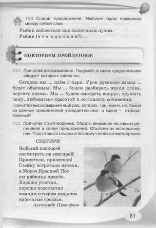 150. Спиши предложение. Выпиши пары связанных
И В между собой слов.
Рыбки заблестели под солнечным лучом.
Рыбки ( ч т о с д е л а л и?) ...
ПОВТОРЯЕМ ПРОЙДЕННОЕ
..— "...... . ..' ...........
151. Прочитай высказывание. Подумай, в каких предложениях
следует вставить слово не.
Сегодня мы ... идём в парк. Урок русского языка ...
будет обычным. Мы ... будем разбирать звуки слова,
чертить схемы. Мы ... будем смотреть вокруг, слушать
зиму, любоваться красотой и составлять сочинения.
Прочитай высказывание ещё раз, вставив, где нужно, не. Какие
из данных предложений утвердительные, а какие — отрица­
тельные?
152. Прочитай стихотворение. Обрати внимание на знаки пре­
пинания в конце предложений. Объясни их использова­
ние. Подготовься к выразительному чтению стихотворения.
СНЕГИРИ
Выбегай поскорей
посмотреть на снегирей!
Прилетели, прилетели!
Стайку встретили метели,
а Мороз Красный Нос
им рябинку принёс.
Хорошо угостил,
хорошо подсластил
зимним вечером поздним
ярко-алые гроздья.
Александр Прокофьев
81
 