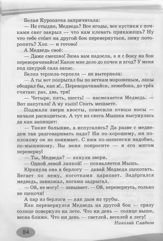 Белая Куропатка запричитала:
— Не стыдно, Медведь? Все ягоды, все кустики с поч­
ками снег закрыл — что нам клевать прикажешь? Ну
что тебе стоит на другой бок перевернуться, зиму пото­
ропить? Хоп — и готово!
А Медведь своё:
— Даже смешно! Зима вам надоела, а я с боку на бок
переворачивайся! Какое мне дело до почек и ягод? У меня
под шкурой сала запас.
Белка терпела-терпела — не вытерпела:
— А ты вот попрыгал бы по веткам мороженым, лапы
ободрал бы, как я!.. Переворачивайся, лежебока, до трёх
считаю: раз, два, три!
— Четыре, пять, шесть! — насмехается Медведь. —
Вот напугала! А ну кыш! Спать мешаете.
Поджали звери хвосты, повесили птицы носы —
начали расходиться. А тут из снега Мышка высунулась
да как запищит:
— Такие большие, а испугались? Да разве с медве­
дем так разговаривать надо? Ни по-хорошему, ни по-
плохому он не понимает. С ним по-нашенски надобно,
по-мышиному. Вы меня попросите — я его мигом
переверну!
— Ты, Медведя? — ахнули звери.
— Одной левой лапкой! — похваляется Мышь.
Юркнула она в берлогу — давай Медведя щекотать.
Бегает по нему, коготками царапает. Задёргался
медведь, завизжал, ногами задрыгал.
— Ой, не могу! — завывает. — Ой, перевернусь, только
не щекочи!
А пар из берлоги — как дым из трубы.
Как перевернулся Медведь на другой бок — сразу
солнце повернуло на лето. Что ни день — солнце выше,
весна ближе. Что ни день — светлей, веселей в лесу!
Николай Сладкое
84
 
