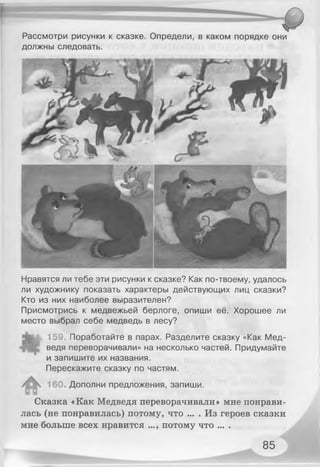 Рассмотри рисунки к сказке. Определи, в каком порядке они
должны следовать.
Нравятся ли тебе эти рисунки к сказке? Как по-твоему, удалось
ли художнику показать характеры действующих лиц сказки?
Кто из них наиболее выразителен?
Присмотрись к медвежьей берлоге, опиши её. Хорошее ли
место выбрал себе медведь в лесу?
159. Поработайте в парах. Разделите сказку «Как Мед­
ведя переворачивали» на несколько частей. Придумайте
и запишите их названия.
Перескажите сказку по частям.
160. Дополни предложения, запиши.
Сказка «Как Медведя переворачивали» мне понрави­
лась (не понравилась) потому, что ... . Из героев сказки
мне больше всех нравится ..., потому что ... .
85
 