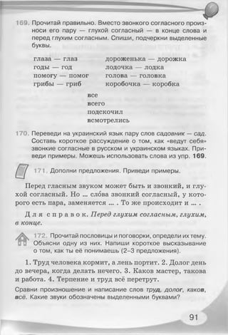 169. Прочитай правильно. Вместо звонкого согласного произ­
носи его пару — глухой согласный — в конце слова и
перед глухим согласным. Спиши, подчеркни выделенные
буквы.
глаза — глаз дороженька — дорожка
годы — год лодочка — лодка
помогу — помог голова — головка
грибы — гриб коробочка — коробка
все
всего
подскочил
всмотрелись
170. Переведи на украинский язык пару слов садовник — сад.
Составь короткое рассуждение о том, как «ведут себя»
звонкие согласные в русском и украинском языках. При­
веди примеры. Можешь использовать слова из упр. 169.
171 Дополни предложения. Приведи примеры.
Перед гласным звуком может быть и звонкий, и глу­
хой согласный. Но ... слова звонкий согласный, у кото­
рого есть пара, заменяется ... . То же происходит и ... .
Д л я с п р а в о к . Перед глухим согласным, глухим,
в конце.
#
172. Прочитай пословицы и поговорки, определи их тему.
Объясни одну из них. Напиши короткое высказывание
о том, как ты её понимаешь (2-3 предложения).
1. Труд человека кормит, а лень портит. 2. Долог день
до вечера, когда делать нечего. 3. Каков мастер, такова
и работа. 4. Терпение и труд всё перетрут.
Сравни произношение и написание слов труд, долог, каков,
всё. Какие звуки обозначены выделенными буквами?
91
 