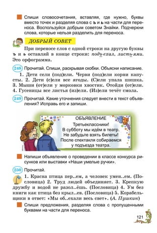 121
	 Спиши словосочетания, вставляя, где нужно, буквы
вместо точек и разделяя слова с ъ и ь на части для пере-
носа. Воспользуйся добрым советом Знайки. Подчеркни
слова, которые нельзя разделить для переноса.
При переносе слов с одной строки на другую буквы
ъ и ь оставляй в конце строки: подъ-ехал, листь-ями.
Это орфограмма.
Прочитай. Спиши, раскрывая скобки. Объясни написание.
1. Дети сели (под)ели. Черви (под)ели корни капу-
сты. 2. Дети (с)ели все ягоды. (С)ели упала шишка.
3. Мыши (от)ели у морковки хвостик. Отойди (от)ели.
4. Гусеницы все листья (из)ели. (Из)ели течёт смола.
Прочитай. Какие уточнения следует внести в текст объяв­
ления? Исправь его и запиши.
ОБЪЯВЛЕНИЕ
Третьеклассники!
В субботу мы идём в театр.
Не забудьте взять билеты!
После спектакля собираемся
у подъезда театра.
	 Напиши объявление о проведении в классе конкурса ри-
сунков или выставки «Наши умелые ручки».
Прочитай.
1. Красна птица пер..ем, а человек умен..ем. (По-
словица) 2. Труд людей объединяет. 3. Крепкую
дружбу и водой не разол..ёшь. (Пословица) 4. Ум без
книги как птица без крыл..ев. (Пословица) 5. Корабель-
щики в ответ: «Мы об..ехали весь свет». (А. Пушкин)
	 Спиши предложения, разделяя слова с пропущенными
буквами на части для переноса.
ДОБРЫЙ СОВЕТ
248
249
250
 