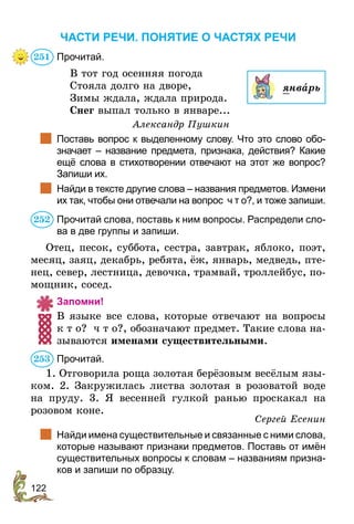 122
ЧАСТИ РЕЧИ. ПОНЯТИЕ О ЧАСТЯХ РЕЧИ
Прочитай.
В тот год осенняя погода
Стояла долго на дворе,
Зимы ждала, ждала природа.
Снег выпал только в январе...
Александр Пушкин
	 Поставь вопрос к выделенному слову. Что это слово обо-
значает – название предмета, признака, действия? Какие
ещё слова в стихотворении отвечают на этот же вопрос?
Запиши их.
	 Найди в тексте другие слова – названия пред­метов. Измени
их так, чтобы они отвечали на вопрос ч т о?, и тоже запиши.
Прочитай слова, поставь к ним вопросы. Распредели сло-
ва в две группы и запиши.
Отец, песок, суббота, сестра, завтрак, яблоко, поэт,
месяц, заяц, декабрь, ребята, ёж, январь, медведь, пте-
нец, север, лестница, девочка, трамвай, троллейбус, по-
мощник, сосед.
Запомни!
В языке все слова, которые отвечают на вопросы
к т о? ч т о?, обозначают предмет. Такие слова на-
зываются именами существительными.
Прочитай.
1. Отговорила роща золотая берёзовым весёлым язы-
ком. 2. Закружилась листва золотая в розоватой воде
на пруду. 3. Я весенней гулкой ранью проскакал на
розовом коне.
Сергей Есенин
	 Найди имена существительные и связанные с ними слова,
которые называют признаки предметов. Поставь от имён
существительных вопросы к словам – названиям призна-
ков и запиши по образцу.
251
январь
252
253
 