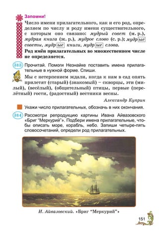 151
Запомни!
Число имени прилагательного, как и его род, опре-
деляем по числу и роду имени существительного,
с которым оно связано: мудрый совет (м. р.),
мудрая книга (ж. р.), мудрое слово (с. р.); мудр ые 
советы, мудр ые книги, мудр ые слова.
Род имён прилагательных во множественном числе
не определяется.
Прочитай. Помоги Незнайке поставить имена прилага-
тельные в нужной форме. Спиши.
Мы с нетерпением ждали, когда к нам в сад опять
прилетят (старый) (знакомый) – скворцы, эти (ми-
лый), (весёлый), (общительный) птицы, первые (пере-
лётный) гости, (радостный) вестники весны.
Александр Куприн
	 Укажи число прилагательных, обозначь в них окончания.
Рассмотри репродукцию картины Ивана Айвазовского
«Бриг “Меркурий”». Подбери имена прилагательные, что-
бы описать море, корабль, небо. Запиши четыре-пять
словосочетаний, определи род прилагательных.
И. Айвазовский. «Бриг “Меркурий”»
313
314
 