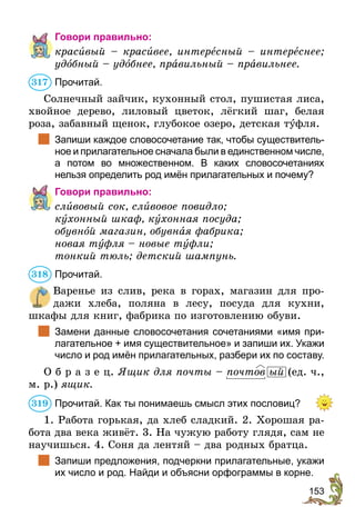 153
Говори правильно:
красивый – красивее, интересный – интереснее;
удобный – удобнее, правильный – правильнее.
Прочитай.
Солнечный зайчик, кухонный стол, пушистая лиса,
хвойное дерево, лиловый цветок, лёгкий шаг, белая
роза, забавный щенок, глубокое озеро, детская туфля.
	 Запиши каждое словосочетание так, чтобы существитель-
ное и прилагательное сначала были в единственном числе,
а потом во множественном. В каких словосочетаниях
нельзя определить род имён прилагательных и почему?
Говори правильно:
сливовый сок, сливовое повидло;
кухонный шкаф, кухонная посуда;
обувной магазин, обувная фабрика;
новая туфля – новые туфли;
тонкий тюль; детский шампунь.
Прочитай.
Варенье из слив, река в горах, магазин для про-
дажи хлеба, поляна в лесу, посуда для кухни,
шкафы для книг, фабрика по изготовлению обуви.
	 Замени данные словосочетания сочетаниями «имя при-
лагательное + имя существительное» и запиши их. Укажи
число и род имён прилагательных, разбери их по составу.
О б р а з е ц. Ящик для почты – почтов ый (ед. ч.,
м. р.) ящик.
Прочитай. Как ты понимаешь смысл этих пословиц?
1. Работа горькая, да хлеб сладкий. 2. Хорошая ра-
бота два века живёт. 3. На чужую работу глядя, сам не
научишься. 4. Соня да лентяй – два родных братца.
	 Запиши предложения, подчеркни прилагательные, укажи
их число и род. Найди и объясни орфограммы в корне.
317
318
319
 