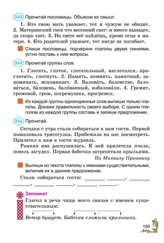 159
Прочитай пословицы. Объясни их смысл.
1. Кто свою мать уважает, тот и чужую не обидит.
2. Материнский гнев что весенний снег: и много выпадет­,
да скоро тает. 3. На свете всё найдёшь, кроме отца и ма-
тери. 4. Кто родителей уважает, тот нигде не погибает.
	 Спиши пословицы, подчеркни глаголы двумя линиями,
устно поставь к ним вопросы.
Прочитай группы слов.
1. Глотать, глоток, глотательный, наглотался, про-
глотить, глотнуть. 2. Память, помнить, памятный, за-
поминать, вспоминает. 3. Баловать, баловство, бало-
ваться, баловень, балованный, избаловали. 4. Гремит,
громовой, гром, погремушка, прогремел.
	 Из каждой группы однокоренных слов выпиши только гла-
голы. Докажи правильность своего выбора. С одним гла-
голом из каждой группы составь и запиши предложение.
Прочитай.
Сегодня с утра стали собираться к нам гости. Первой
пожаловала трясогузка. Прибежала на нас посмотреть.
Прилетел к нам в гости журавль.
Ранняя ива распушилась. К ней прилетела пчела,
шмель загудел. Первая бабочка затрепетала крыльями.
По Михаилу Пришвину
	 Выпиши из текста глаголы с именами существительными,
включив их в данное предложение.
Стали собираться гости: ______,
______, ______, ______.
Запомни!
Глагол в речи чаще всего связан с именем суще-
ствительным:
Ветер бушует. Бабочка сложила крылышки.
333
334
335
 