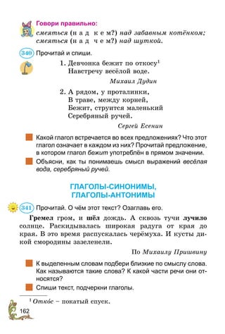 162
Говори правильно:
смеяться (н а д к е м?) над забавным котёнком;
смеяться (н а д ч е м?) над шуткой.
Прочитай и спиши.
1.	Девчонка бежит по откосу1
	 Навстречу весёлой воде.
Михаил Дудин
2.	А рядом, у проталинки,
	В траве, между корней,
	 Бежит, струится маленький
	 Серебряный ручей.
Сергей Есенин 	
	 Какой глагол встречается во всех предложениях? Что этот
глагол означает в каждом из них? Прочитай предложение,
в котором глагол бежит употреблён в прямом значении.
	 Объясни, как ты понимаешь смысл выражений весёлая
вода, серебряный ручей.
ГЛАГОЛЫ-СИНОНИМЫ,
ГЛАГОЛЫ-АНТОНИМЫ
Прочитай. О чём этот текст? Озаглавь его.
Гремел гром, и шёл дождь. А сквозь тучи лучило
солнце. Раскидывалась широкая радуга от края до
края. В это время распускалась черёмуха. И кусты ди-
кой смородины зазеленели.
По Михаилу Пришвину
	 К выделенным словам подбери близкие по смыслу слова.
Как называются такие слова? К какой части речи они от-
носятся?
	 Спиши текст, подчеркни глаголы.
1
 Откîс – покатый спуск.
340
341
 
