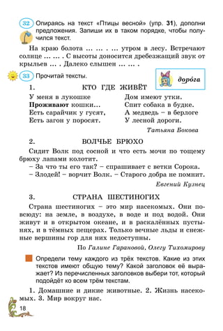 18
Опираясь на текст «Птицы весной» (упр. 31), дополни
предложения. Запиши их в таком порядке, чтобы полу-
чился текст.
На краю болота ... ... . ... утром в лесу. Встречают
солнце ... ... . С высоты доносится дребезжащий звук от
крыльев ... . Далеко слышен ... ... .
Прочитай тексты.
1. 	 КТО ГДЕ ЖИВЁТ
У меня в лукошке	 Дом имеют утки.
Проживают кошки...	 Спит собака в будке.
Есть сарайчик у гусят,	А медведь – в берлоге
Есть загон у поросят.	 У лесной дороги.
Татьяна Бокова
2. 	ВОЛЧЬЕ БРЮХО
Сидит Волк под сосной и что есть мочи по тощему
брюху лапами колотит.
– За что ты его так? – спрашивает с ветки Сорока.
– Злодей! – ворчит Волк. – Старого добра не помнит.
Евгений Кузнец
3. 	 СТРАНА ШЕСТИНОГИХ
Страна шестиногих – это мир насекомых. Они по-
всюду: на земле, в воздухе, в воде и под водой. Они
живут и в открытом океане, и в раскалённых пусты-
нях, и в тёмных пещерах. Только вечные льды и снеж-
ные вершины гор для них недоступны.
По Галине Гарановой, Олегу Тихомирову
	 Определи тему каждого из трёх текстов. Какие из этих
текстов имеют общую тему? Какой заголовок её выра-
жает? Из перечисленных заголовков выбери тот, который
подойдёт ко всем трём текстам.
1. Домашние и дикие животные. 2. Жизнь насеко-
мых. 3. Мир вокруг нас.
32
дорога
33
 