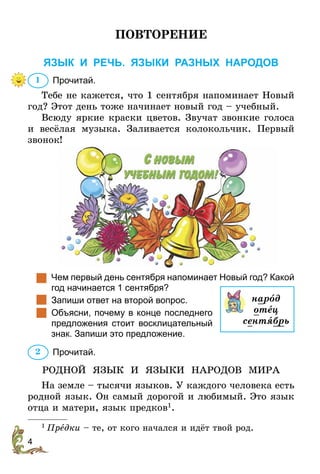 4
ПОВТОРЕНИЕ
ЯЗЫК И РЕЧЬ. Языки разных народов
	Прочитай.
Тебе не кажется, что 1 сентября напоминает Новый
год? Этот день тоже начинает новый год – учебный.
Всюду яркие краски цветов. Звучат звонкие голоса
и весёлая музыка. Заливается колокольчик. Первый
звонок!
	 Чем первый день сентября напоминает Новый год? Какой
год начинается 1 сентября?
		Запиши ответ на второй вопрос.
	 Объясни, почему в конце последнего
предложения стоит восклицательный
знак. Запиши это предложение.
	Прочитай.
РОДНОЙ ЯЗЫК И ЯЗЫКИ НАРОДОВ МИРА
На земле – тысячи языков. У каждого человека есть
родной язык. Он самый дорогой и любимый. Это язык
отца и матери, язык предков1
.
1
 Предки – те, от кого начался и идёт твой род.
1
нарîд
отец
сентÿбрь
2
 