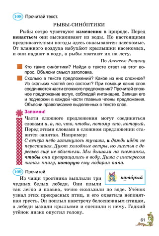61
	Прочитай текст.
РЫБЫ-СИНÎПТИКИ
Рыбы остро чувствуют изменения в природе. Перед
ненастьем они выскакивают из воды. Но настоящими
предсказателями погоды здесь оказываются насекомые.
От влажного воздуха набухают крылышки насекомых,
и они падают в воду, а рыбы хватают их на лету.
По Алексею Рощину
		Кто такие синоптики? Найди в тексте ответ на этот во-
прос. Объясни смысл заголовка.
		Сколько в тексте предложений? Какое из них сложное?
Из скольких частей оно состоит? При помощи каких слов
соединяются части сложного предложения? Прочитай слож-
ное предложение вслух, соблюдай интонацию. Запиши его
и подчеркни в каждой части главные члены предложения.
Объясни правописание выделенных в тексте слов.
Запомни!
Части сложного предложения могут соединяться
словами и, а, но, что, чтобы, потому что, который.
Перед этими словами в сложном предложении ста-
вится запятая. Например:
С вечера небо затянулось тучами, и дождь идёт не
переставая. Дуют холодные ветры, но листья с де­
ревьев ещё не облетели. Мы дышали на снежинки,
чтобы они превращались в воду. Дима с интересом
читал книгу, которую ему подарил папа.
	Прочитай.
Из чащи тростника выплыли три
чудных белых лебедя. Они плыли
так легко и плавно, точно скользили по воде. Утёнок
узнал этих прекрасных птиц, и его охватила непонят-
ная грусть. Он поплыл навстречу ­белоснежным птицам,
а лебеди махали крыльями и спешили к нему. Гадкий
утёнок низко опустил голову.
108
который
109
 
