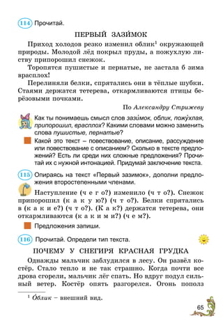 65
Прочитай.
ПЕРВЫЙ ЗАЗÈМОК
Приход холодов резко изменил облик1
окружающей
природы. Молодой лёд покрыл пруды, а пожухлую ли-
ству припорошил снежок.
Торопятся пушистые и пернатые, не застала б зима
врасплох!
Перелиняли белки, спрятались они в тёплые шубки.
Стаями держатся тетерева, откармливаются птицы бе-
рёзовыми почками.
По Александру Стрижеву
	 Как ты понимаешь смысл слов зазèмок, облик, пожóхлая,
припорошил, врасплох? Какими словами можно заменить
слова пушистые, пернатые?
		Какой это текст – повествование, описание, рассуждение
или повествование с описанием? Сколько в тексте предло-
жений? Есть ли среди них сложные предложения? Прочи-
тай их с нужной интонацией. Придумай заключение текста.
Опираясь на текст «Первый зазимок», дополни предло-
жения второстепенными членами.
Наступление (ч е г о?) изменило (ч т о?). Снежок
припорошил (к а к у ю?) (ч т о?). Белки спрятались
в (к а к и е?) (ч т о?). (К а к?) держатся тетерева, они
откармливаются (к а к и м и?) (ч е м?).
		Предложения запиши.
	Прочитай. Определи тип текста.
ПОЧЕМУ У СНЕГИРЯ КРАСНАЯ ГРУДКА
Однажды мальчик заблудился в лесу. Он развёл ко-
стёр. Стало тепло и не так страшно. Когда почти все
дрова сгорели, мальчик лёг спать. Но вдруг подул силь-
ный ветер. Костёр опять разгорелся. Огонь пополз
1
  Îблик – внешний вид.
114
115
116
 