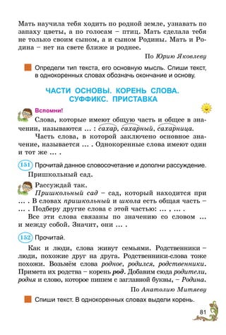 81
Мать научила тебя ходить по родной земле, узнавать по
запаху цветы, а по голосам – птиц. Мать сделала тебя
не только своим сыном, а и сыном Родины. Мать и Ро-
дина – нет на свете ближе и роднее.
По Юрию Яковлеву
	 Определи тип текста, его основную мысль. Спиши текст,
в однокоренных словах обозначь окончание и основу.
ЧАСТИ ОСНОВЫ. КОРЕНЬ СЛОВА.
СУФФИКС. ПРиставка
Вспомни!
Слова, которые имеют общую часть и общее в зна-
чении, называются ... : сахар, сахарный, сахарница.
Часть слова, в которой заключено основное зна­
чение, называется ... . Однокоренные слова имеют один
и тот же ... .
	 Прочитай данное словосочетание и дополни рассуждение.
Пришкольный сад.
Рассуждай так.
Пришкольный сад – сад, который находится при
... . В словах пришкольный и школа есть общая часть –
... . Подберу другие слова с этой частью: ... , ... .
Все эти слова связаны по значению со словом ...
и между собой. Значит, они ... .
Прочитай.
Как и люди, слова живут семьями. Родственники –
люди, похожие друг на друга. Родственники-слова тоже
похожи. Возьмём слова родное, родился, родственники.
При­мета их родства – корень род. Добавим сюда родители,
родня и слово, которое пишем с заглавной буквы, – Родина.
По Анатолию Митяеву
	 Спиши текст. В однокоренных словах выдели корень.
151
152
 