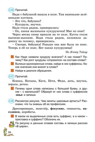 84
Прочитай.
Надя с бабушкой вышла в поле. Там низенькие зелё-
ненькие кустики.
– Это что, бабушка?
– Кукуруза, внучка.
Надя стала рядом, примерилась:
– Ох, какая маленькая кукурузочка! Мне по пояс!
Через месяц снова пришли на то поле. Кусты стали
высокие-высокие. Надя стала рядом, положила ла-
дошку на головку, примерилась.
– Смотри, бабушка! Раньше она мне была по пояс.
Теперь я ей по пояс. Вот какая кукурузища!
По Якову Тайцу
	 Как Надя назвала кукурузу вначале? А как позже? По-
чему? Как рост кукурузы «отразился» на составе слова?
	 Выпиши однокоренные слова, найди в них суффиксы. Ка-
кое значение они вносят в слово?
	 Найди в диалоге обращения.
Прочитай.
Ксюша, Наташа, Катя, Петя, Федя, дочь, внучка,
зорька, речка.
	 Почему одни слова написаны с большой буквы, а дру-
гие – с маленькой? Образуй от них слова с суффиксом
-еньк- и запиши.
Рассмотри рисунок. Чем заняты цирковые артисты? Рас-
скажи, что ты знаешь об их профессиях.
Дрессировщик, жонглёр, фокусник, гимнасты, на-
ездники, акробаты.
	 В каком из выделенных слов есть суффикс, а в каком –
приставка и суффикс? Обозначь их.
По рисунку и данным словам составь и запиши рассказ
«В цирке».
156
157
158
 