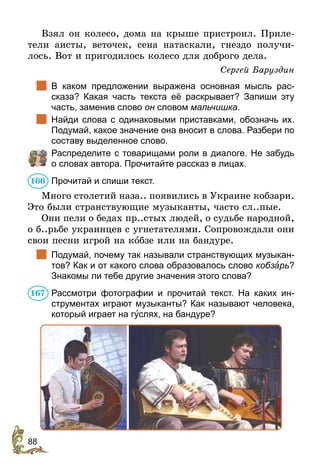 88
Взял он колесо, дома на крыше пристроил. Приле-
тели аисты, веточек, сена натаскали, гнездо получи-
лось. Вот и пригодилось колесо для доброго дела.
Сергей Баруздин
	 В каком предложении выражена основная мысль рас-
сказа? Какая часть текста её раскрывает? Запиши эту
часть, заменив слово он словом мальчишка.
	 Найди слова с одинаковыми приставками, обозначь их.
­Подумай, какое значение она вносит в слова. Разбери по
составу выделенное слово.
	 Распределите с товарищами роли в диалоге. Не забудь
о словах автора. Прочитайте рассказ в лицах.
Прочитай и спиши текст.
Много столетий наза.. появились в Украине кобзари.
Это были странствующие музыканты, часто сл..пые.
Они пели о бедах пр..стых людей, о судьбе народной,
о б..рьбе украинцев с угнетателями. Сопровождали они
свои песни игрой на кîбзе или на бандуре.
	 Подумай, почему так называли странствующих музыкан-
тов? Как и от какого слова образовалось слово кобзàрь?
Знакомы ли тебе другие значения этого слова?
Рассмотри фотографии и прочитай текст. На каких ин-
струментах играют музыканты? Как называют человека,
который играет на гóслях, на бандуре?
166
167
 