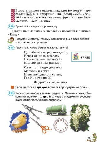 99
Букву ы пишем в окончаниях слов (скворц ы , кру­
г­­­­­­­лолиц  ый ), в суффиксе -ын (сестрицын, Пти-
цын) и в словах-исключениях (цыган, цыплёнок,
цыпочки, цыкнул, цыц).
Прочитай и выучи скороговорку.
Цыган на цыпочках к цыплёнку подошёл и цыкнул:
«Цыц!»
	 Подумай и ответь, почему написание цы в этих словах –
исключение из правила.
Прочитай. Какие буквы нужно вставить?
Ц..плёнок в ц..рке выступал,
Играл он на ц..мбалах,
На мотоц..кле разъезжал
И ц..фр он знал немало.
Он из ц..линдра доставал
Морковь и огурц.. .
И только одного не знал,
Где И, а где же Ы.
Из уроков «Радионяни»
	 Запиши слова с ци, цы, вставляя пропущенные буквы.
Рассмотри изображённые предметы. Запиши слова, объ-
ясни написание ци, цы. В случае затруднения восполь-
зуйся орфографическим словарём.
191
192
радио
193
 