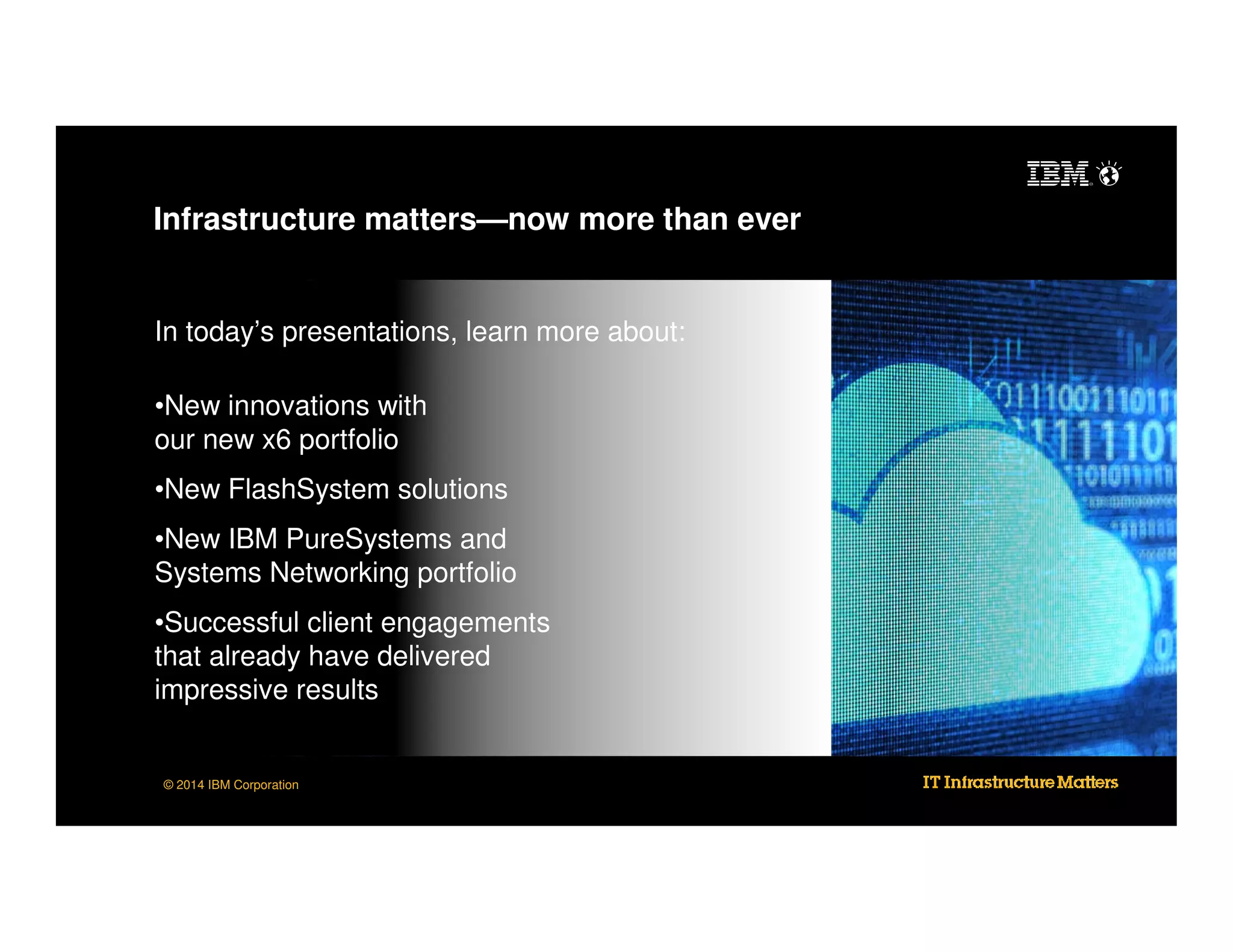 Infrastructure matters—now more than ever

In today’s presentations, learn more about:
•New innovations with
our new x6 portfolio
•New FlashSystem solutions
•New IBM PureSystems and
Systems Networking portfolio
•Successful client engagements
that already have delivered
impressive results

© 2014 IBM Corporation

 