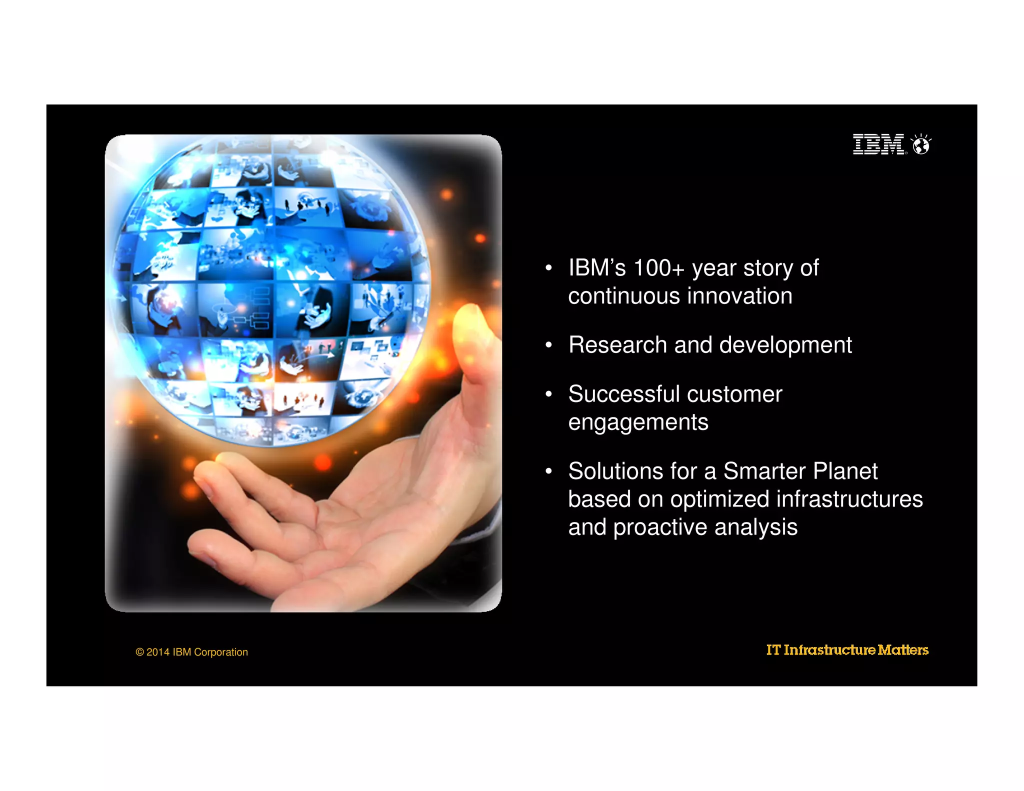 • IBM’s 100+ year story of
continuous innovation
• Research and development
• Successful customer
engagements
• Solutions for a Smarter Planet
based on optimized infrastructures
and proactive analysis

© 2014 IBM Corporation

 