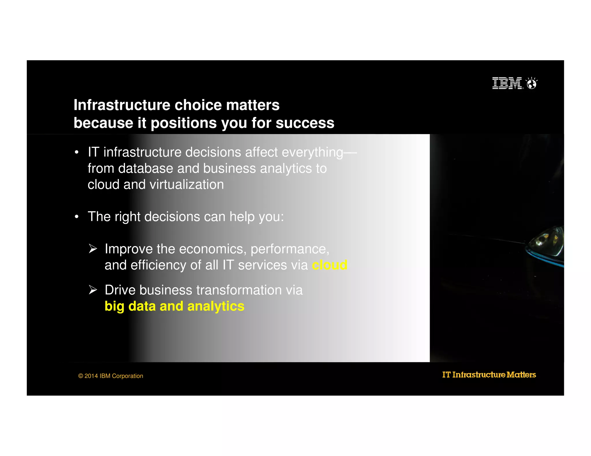 Infrastructure choice matters
because it positions you for success
• IT infrastructure decisions affect everything—
from database and business analytics to
cloud and virtualization
• The right decisions can help you:
Improve the economics, performance,
and efficiency of all IT services via cloud
Drive business transformation via
big data and analytics

© 2014 IBM Corporation

 