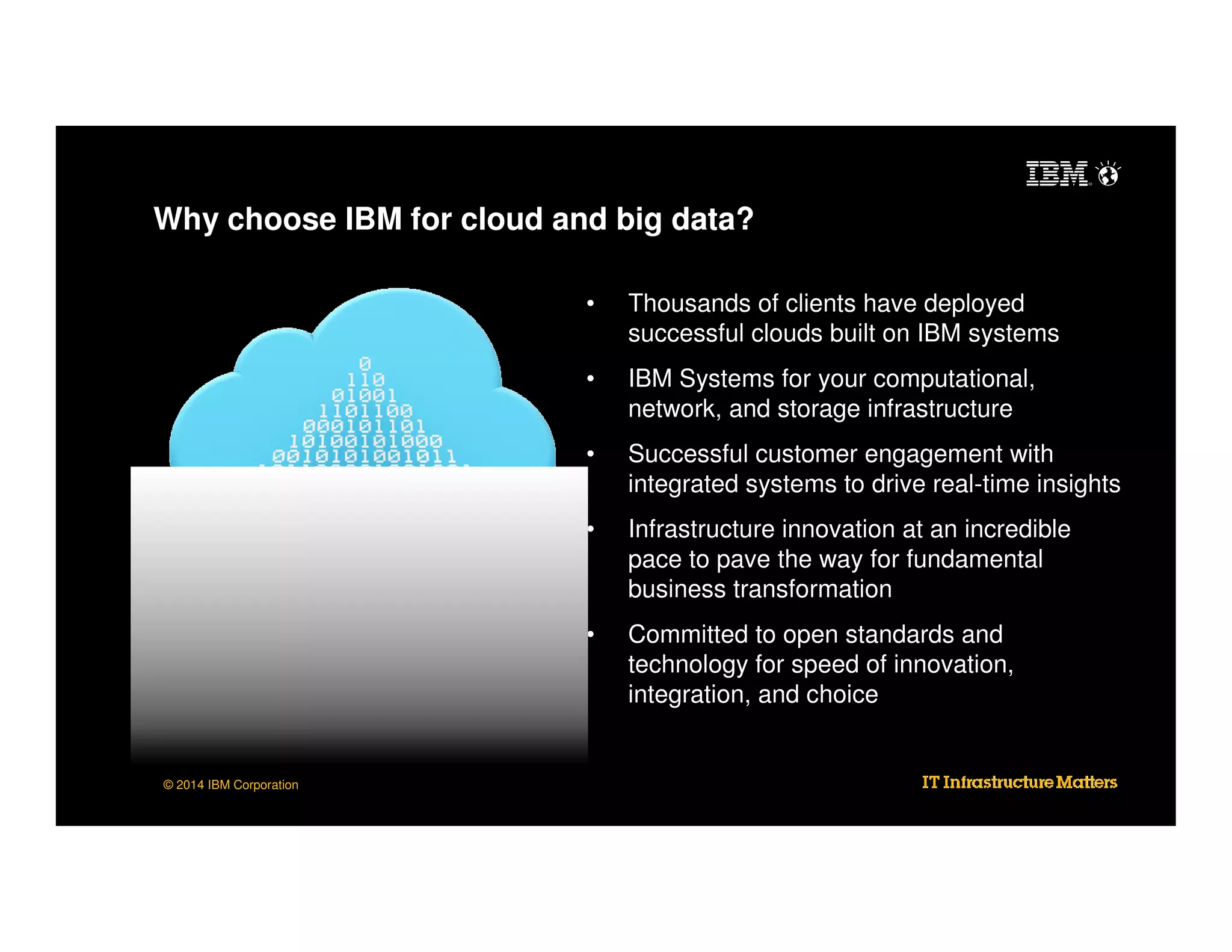 Why choose IBM for cloud and big data?
•
•

IBM Systems for your computational,
network, and storage infrastructure

•

Successful customer engagement with
integrated systems to drive real-time insights

•

Infrastructure innovation at an incredible
pace to pave the way for fundamental
business transformation

•

© 2014 IBM Corporation

Thousands of clients have deployed
successful clouds built on IBM systems

Committed to open standards and
technology for speed of innovation,
integration, and choice

 