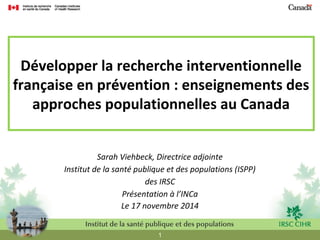 Développer la recherche interventionnelle 
française en prévention : enseignements des 
approches populationnelles au Canada 
Sarah Viehbeck, Directrice adjointe 
Institut de la santé publique et des populations (ISPP) 
des IRSC 
Présentation à l’INCa 
Le 17 novembre 2014 
1 
 
