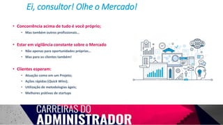 • Concorrência acima de tudo é você próprio;
• Mas também outros profissionais…
• Estar em vigilância constante sobre o Mercado
• Não apenas para oportunidades próprias…
• Mas para os clientes também!
• Clientes esperam:
• Atuação como em um Projeto;
• Ações rápidas (Quick Wins);
• Utilização de metodologias ágeis;
• Melhores prátivas de startups
Ei, consultor! Olhe o Mercado!
 