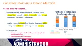 • Como atuar no Mercado
• Conheça o Mercado onde pretende atuar, saiba quais são as
características, quais são as dores e necessidades, quem participa
como cliente, concorrente e fornecedores;
• Analisar e construir cenários desse Mercado, visualizando padrões
de negócios e tendências, mas não esquecendo as ameaças;
• Não esqueça!!!
• Conheça o seu próprio estilo de trabalho, sua forma de agir e de
entregar os resultados!
• Autoconhecimento é o seu diferencial!
Consultor, saiba mais sobre o Mercado...
Fonte: ABCO 12/04/2019
 