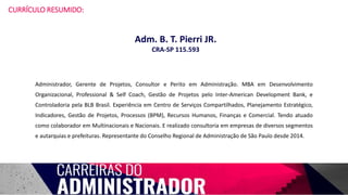 CURRÍCULO RESUMIDO:
Administrador, Gerente de Projetos, Consultor e Perito em Administração. MBA em Desenvolvimento
Organizacional, Professional & Self Coach, Gestão de Projetos pelo Inter-American Development Bank, e
Controladoria pela BLB Brasil. Experiência em Centro de Serviços Compartilhados, Planejamento Estratégico,
Indicadores, Gestão de Projetos, Processos (BPM), Recursos Humanos, Finanças e Comercial. Tendo atuado
como colaborador em Multinacionais e Nacionais. E realizado consultoria em empresas de diversos segmentos
e autarquias e prefeituras. Representante do Conselho Regional de Administração de São Paulo desde 2014.
Adm. B. T. Pierri JR.
CRA-SP 115.593
 