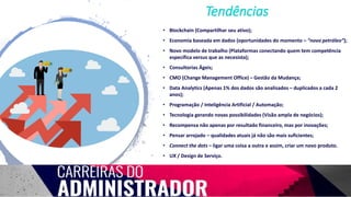 • Blockchain (Compartilhar seu ativo);
• Economia baseada em dados (oportunidades do momento – “novo petróleo”);
• Novo modelo de trabalho (Plataformas conectando quem tem competência
específica versus que as necesista);
• Consultorias Ágeis;
• CMO (Change Management Office) – Gestão da Mudança;
• Data Analytics (Apenas 1% dos dados são analisados – duplicados a cada 2
anos);
• Programação / Inteligência Artificial / Automação;
• Tecnologia gerando novas possibilidades (Visão ampla de negócios);
• Recompensa não apenas por resultado financeiro, mas por inovações;
• Pensar arrojado – qualidades atuais já não são mais suficientes;
• Connect the dots – ligar uma coisa a outra e assim, criar um novo produto.
• UX / Design de Serviço.
Tendências
 