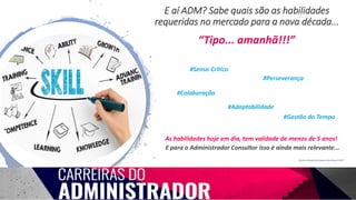 E aí ADM? Sabe quais são as habilidades
requeridas no mercado para a nova década...
#Senso Crítico
#Colaboração
#Perseverança
#Adaptabilidade
#Gestão do Tempo
Fonte: LinkedIn Emerging Jobs Report 2017
As habilidades hoje em dia, tem validade de menos de 5 anos!
“Tipo... amanhã!!!”
E para o Administrador Consultor isso é ainda mais relevante...
 