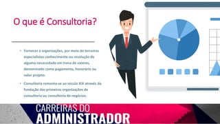 O que é Consultoria?
• Fornecer à organizações, por meio de terceiros
especialistas conhecimento ou resolução de
alguma necessidade em troca de valores,
denominado como pagamento, honorário ou
valor projeto.
• Consultoria remonta-se ao século XIX através da
fundação das primeiras organizações de
consultoria ou consultoria de negócios.
 