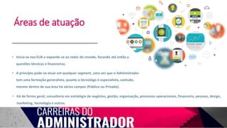 Áreas de atuação
• Inicia-se nos EUA e expande-se ao redor do mundo, focando até então a
questões técnicas e financeiras;
• A princípio pode-se atuar em qualquer segment, uma vez que o Administrador
tem uma formação generalista, quanto o técnológo é especialista, contudo,
mesmo dentro de sua área há vários campos (Público ou Privado).
• Há de forma geral, consultoria em estratégia de negócios, gestão, organização, processos operacionais, financeiro, pessoas, design,
marketing, tecnologia e outros.
 