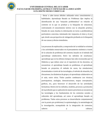 UNIVERSIDAD CENTRAL DEL ECUADOR
FACULTAD DE FILOSOFÍA, LETRAS Y CIENCIAS DE LA EDUCACIÓN
GUÍA DISEÑO MICRO CURRICULAR
· llevar a cabo tareas difíciles utilizando estos conocimientos y
habilidades. Aprendizaje Basado en Problemas Que implica la
identificación de una “situación problemática” en relación al
contexto en la que se produce y la búsqueda de soluciones,
contrastando el conocimiento teórico con la situación práctica.
Estudio de casos Analiza la información en torno a problemáticas
particulares concretas, intentando dar respuesta al cómo y el por
qué, desde una perspectiva de indagación profunda en la búsqueda
de sus causas y efectos inmediatos.
Los procesos de explicación y compresión de la realidad se orientan
a las actividades enmarcados en el pensamiento sistémico a través
de la solución de problemas del contexto, basado en el método del
aprendizaje colaborativo. Entre los métodos de enseñanza-
aprendizaje que en los últimos tiempos han sido reconocidos por la
Didáctica y que deben estar en el repertorio de los docentes, se
encuentran: el aprendizaje basado en problemas, el aprendizaje
basado en proyectos, él método de casos, las simulaciones
dramatizadas o través de las tecnologías, el método de situación, las
discusiones, las dinámicas de grupo y el aprendizaje colaborativo en
el aula, entre otros. Todos pueden combinarse con técnicas
participativas, analogías, demostraciones, mapas conceptuales,
gráficos, etc., para favorecer el desarrollo de las actividades
formativas. Dentro de los métodos, modelos, procesos y protocolos
de la profesión que se aplicarán de manera prioritaria se encuentran
las tecnologías y los fundamentos de los contextos sociales y
culturales del aprendizaje, así como el aprendizaje basado en
problemas. Todos estos procesos se desarrollarán conjuntamente
con la praxis pre profesional, la epistemología y la metodología de
la investigación, acompañada de la integración de contextos,
saberes y culturas.
 