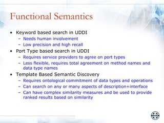 Functional Semantics
• Keyword based search in UDDI
   – Needs human involvement
   – Low precision and high recall
• Port Type based search in UDDI
   – Requires service providers to agree on port types
   – Less flexible, requires total agreement on method names and
     data type names
• Template Based Semantic Discovery
   – Requires ontological commitment of data types and operations
   – Can search on any or many aspects of description+interface
   – Can have complex similarity measures and be used to provide
     ranked results based on similarity
 