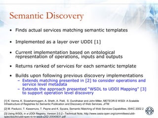 Semantic Discovery
    • Finds actual services matching semantic templates

    • Implemented as a layer over UDDI [1]

    • Current implementation based on ontological
      representation of operations, inputs and outputs

    • Returns ranked of services for each semantic template

    • Builds upon following previous discovery implementations
          – Extends matching presented in [2] to consider operations and
            service level metadata
          – Extends the approach presented “WSDL to UDDI Mapping” [3]
            to support operation level discovery
[1] K. Verma, K. Sivashanmugam, A. Sheth, A. Patil, S. Oundhakar and John Miller, METEOR-S WSDI: A Scalable
Infrastructure of Registries for Semantic Publication and Discovery of Web Services, JITM
[2] M. Paolucci, T. Kawamura, T. Payne and K. Sycara, Semantic Matching of Web Services Capabilities, ISWC 2002.2
[3] Using WSDL in a UDDI Registry, Version 2.0.2 - Technical Note, http://www.oasis-open.org/committees/uddi-
spec/doc/tn/uddi-spec-tc-tn-wsdl-v202-20040631.pdf
 