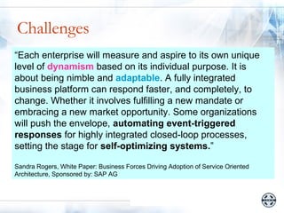 Challenges
 • Business/Organizational Challenges
“Each enterprise will measure and aspire to its own unique
level of dynamism based on its individual purpose. It is
     – How to effectively create new business
about solutions using a global workforce
        being nimble and adaptable. A fully integrated
business platform canIT more faster, and completely, to
     – How to make respond responsive to business
change. Whether it involves fulfilling a new mandate or
        strategy
embracing a new market opportunity. Some organizations
 • Technical/Tactical Challenges
will push the envelope, automating event-triggered
     – How for highly integrated closed-loop processes,
responses to add more dynamism in business
        process creation
setting the stage for self-optimizing systems.”
     – How to make processes adapt with changing
        environments
Sandra Rogers, White Paper: Business Forces Driving Adoption of Service Oriented
Architecture, Sponsored by: SAP AG
 