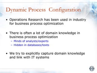 Dynamic Process Configuration
• Operations Research has been used in industry
  for business process optimization

• There is often a lot of domain knowledge in
  business process optimization
  – Minds of analysts/experts
  – Hidden in databases/texts


• We try to explicitly capture domain knowledge
  and link with IT systems
 
