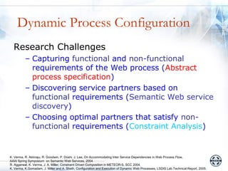 Dynamic Process Configuration
  Research Challenges
          – Capturing functional and non-functional
            requirements of the Web process (Abstract
            process specification)
          – Discovering service partners based on
            functional requirements (Semantic Web service
            discovery)
          – Choosing optimal partners that satisfy non-
            functional requirements (Constraint Analysis)


K. Verma, R. Akkiraju, R. Goodwin, P. Doshi, J. Lee, On Accommodating Inter Service Dependencies in Web Process Flow,
AAAI Spring Symposium on Semantic Web Services, 2004
R. Aggarwal, K. Verma, J. A. Miller, Constraint Driven Composition in METEOR-S, SCC 2004.
K. Verma, K.Gomadam, J. Miller and A. Sheth, Configuration and Execution of Dynamic Web Processes, LSDIS Lab Technical Report, 2005.
 