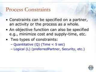 Process Constraints
• Constraints can be specified on a partner,
  an activity or the process as a whole.
• An objective function can also be specified
  e.g., minimize cost and supply-time, etc.
• Two types of constraints:
  – Quantitative (Q) (Time < 5 sec)
  – Logical (L) (preferredPartner, Security, etc.)
 