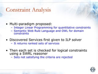Constraint Analysis

• Multi-paradigm proposed:
   – Integer Linear Programming for quantitative constraints
   – Semantic Web Rule Language and OWL for domain
     constraints

• Discovered Services first given to ILP solver
   – It returns ranked sets of services

• Then each set is checked for logical constraints
  using a SWRL reasoner
   – Sets not satisfying the criteria are rejected
 