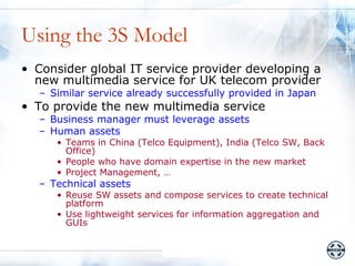 Using the 3S Model
• Consider global IT service provider developing a
  new multimedia service for UK telecom provider
  – Similar service already successfully provided in Japan
• To provide the new multimedia service
  – Business manager must leverage assets
  – Human assets
     • Teams in China (Telco Equipment), India (Telco SW, Back
       Office)
     • People who have domain expertise in the new market
     • Project Management, …
  – Technical assets
     • Reuse SW assets and compose services to create technical
       platform
     • Use lightweight services for information aggregation and
       GUIs
 