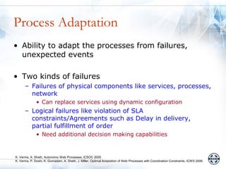Process Adaptation
• Ability to adapt the processes from failures,
  unexpected events

• Two kinds of failures
      – Failures of physical components like services, processes,
        network
              • Can replace services using dynamic configuration
      – Logical failures like violation of SLA
        constraints/Agreements such as Delay in delivery,
        partial fulfillment of order
              • Need additional decision making capabilities


K. Verma, A. Sheth, Autonomic Web Processes, ICSOC 2005
K. Verma, P. Doshi, K. Gomadam, A. Sheth, J. Miller, Optimal Adaptation of Web Processes with Coordination Constraints, ICWS 2006.
 